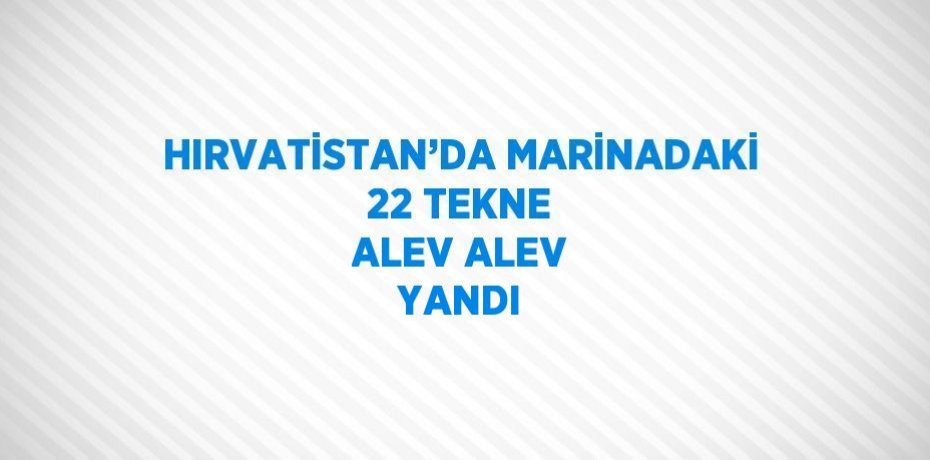 HIRVATİSTAN’DA MARİNADAKİ 22 TEKNE ALEV ALEV YANDI