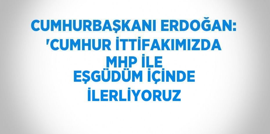 CUMHURBAŞKANI ERDOĞAN: 'CUMHUR İTTİFAKIMIZDA MHP İLE EŞGÜDÜM İÇİNDE İLERLİYORUZ