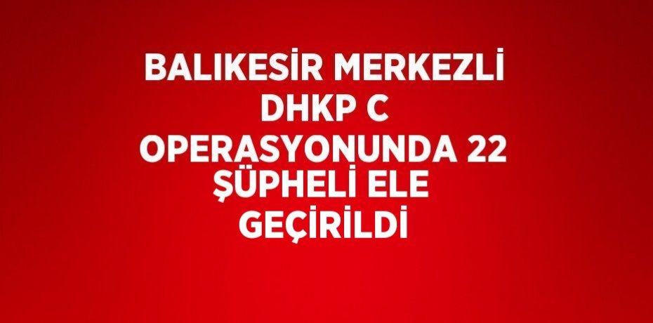 BALIKESİR MERKEZLİ DHKP C OPERASYONUNDA 22 ŞÜPHELİ ELE GEÇİRİLDİ