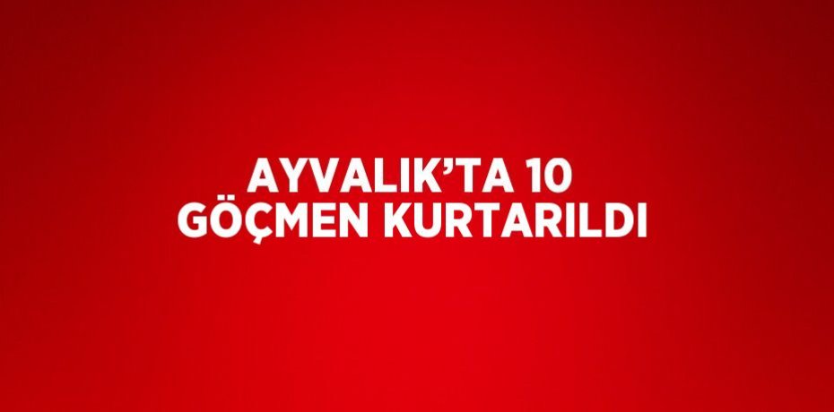 AYVALIK’TA 10 GÖÇMEN KURTARILDI