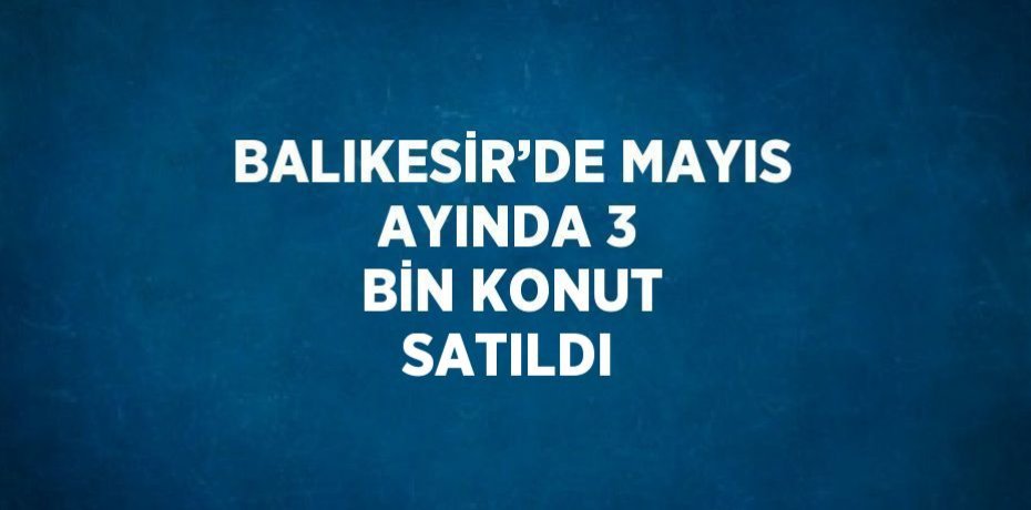 BALIKESİR’DE MAYIS AYINDA 3 BİN KONUT SATILDI