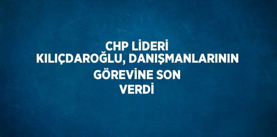 CHP LİDERİ KILIÇDAROĞLU, DANIŞMANLARININ GÖREVİNE SON VERDİ
