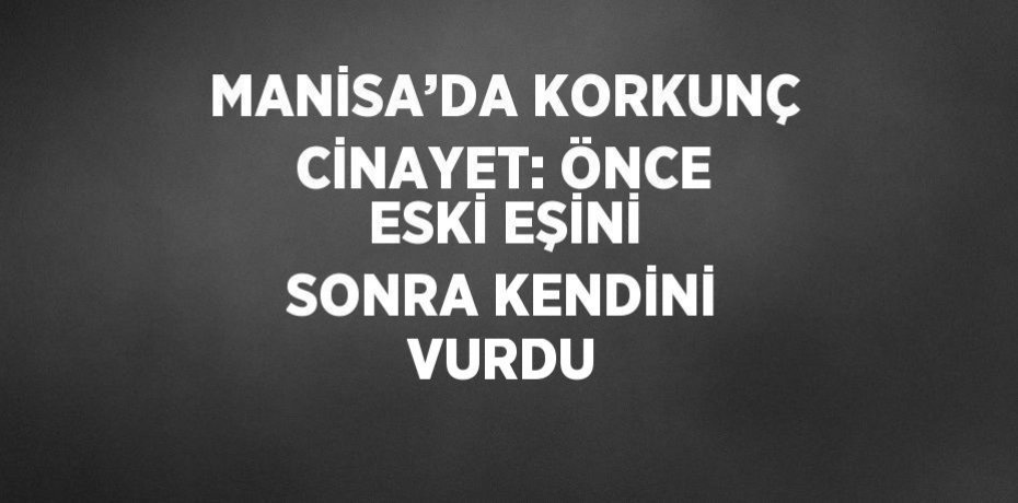 MANİSA’DA KORKUNÇ CİNAYET: ÖNCE ESKİ EŞİNİ SONRA KENDİNİ VURDU