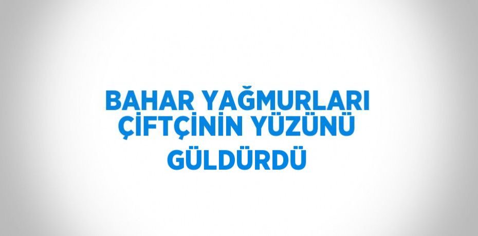 BAHAR YAĞMURLARI ÇİFTÇİNİN YÜZÜNÜ GÜLDÜRDÜ