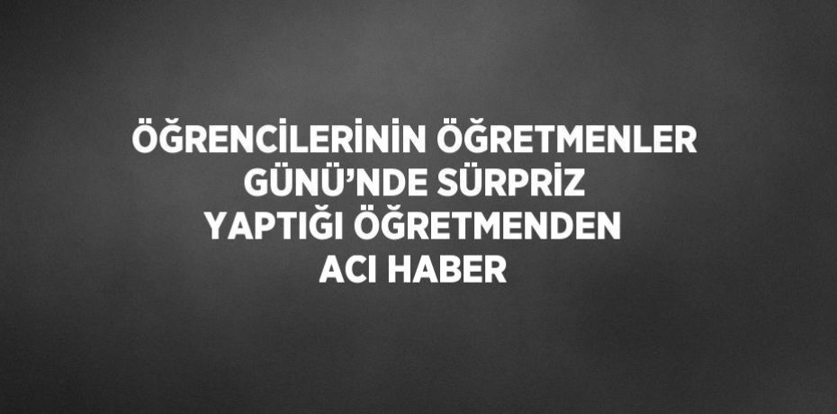 ÖĞRENCİLERİNİN ÖĞRETMENLER GÜNÜ’NDE SÜRPRİZ YAPTIĞI ÖĞRETMENDEN ACI HABER