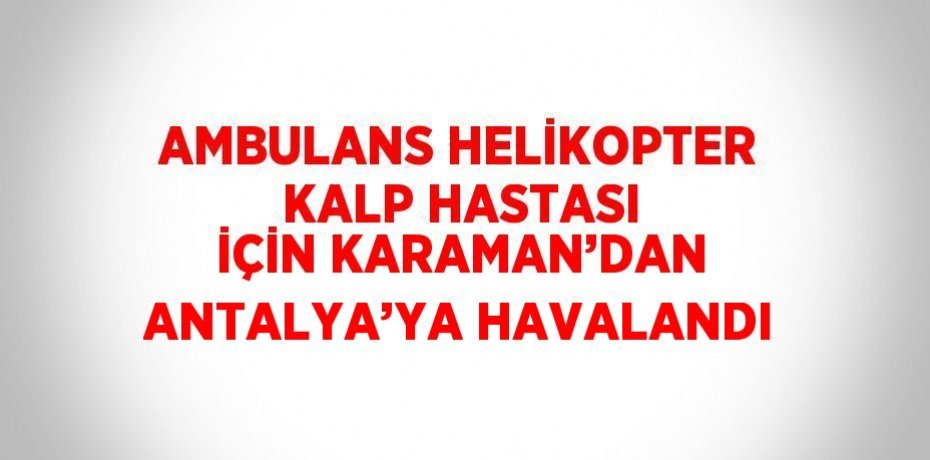 AMBULANS HELİKOPTER KALP HASTASI İÇİN KARAMAN’DAN ANTALYA’YA HAVALANDI