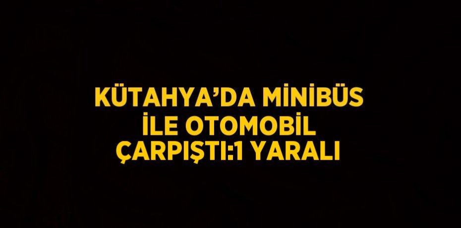 KÜTAHYA’DA MİNİBÜS İLE OTOMOBİL ÇARPIŞTI:1 YARALI