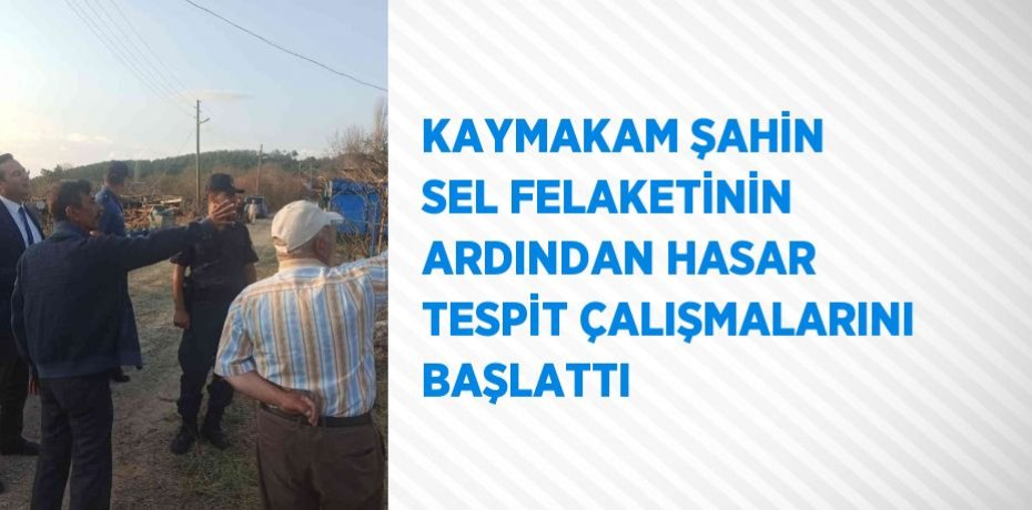 KAYMAKAM ŞAHİN SEL FELAKETİNİN ARDINDAN HASAR TESPİT ÇALIŞMALARINI BAŞLATTI