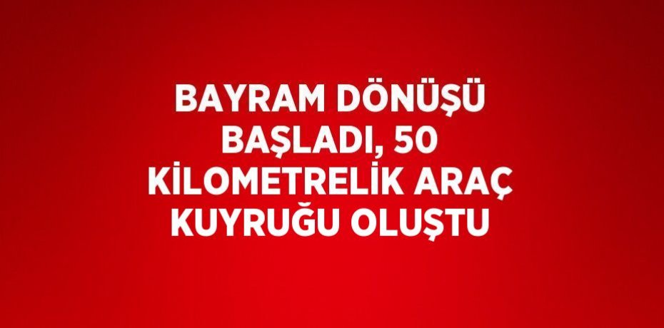 BAYRAM DÖNÜŞÜ BAŞLADI, 50 KİLOMETRELİK ARAÇ KUYRUĞU OLUŞTU