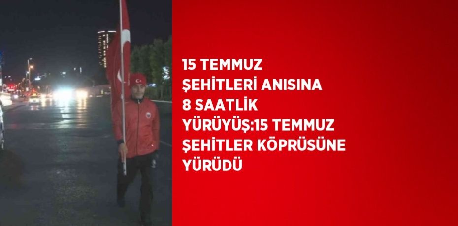 15 TEMMUZ ŞEHİTLERİ ANISINA 8 SAATLİK YÜRÜYÜŞ:15 TEMMUZ ŞEHİTLER KÖPRÜSÜNE YÜRÜDÜ