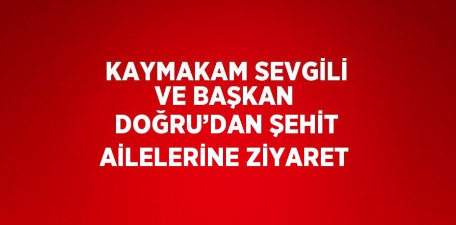 KAYMAKAM SEVGİLİ VE BAŞKAN DOĞRU’DAN ŞEHİT AİLELERİNE ZİYARET