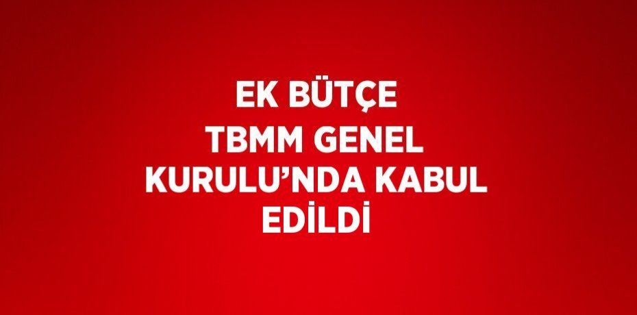 EK BÜTÇE TBMM GENEL KURULU’NDA KABUL EDİLDİ