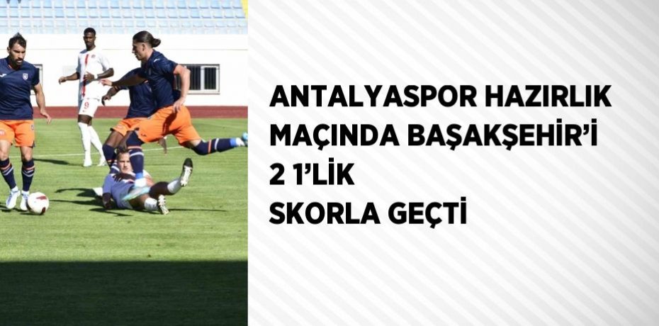 ANTALYASPOR HAZIRLIK MAÇINDA BAŞAKŞEHİR’İ 2 1’LİK SKORLA GEÇTİ