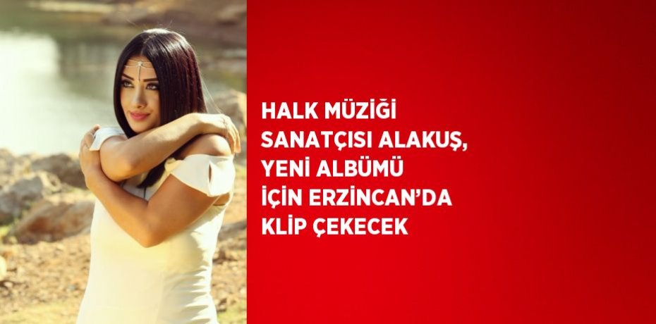 HALK MÜZİĞİ SANATÇISI ALAKUŞ, YENİ ALBÜMÜ İÇİN ERZİNCAN’DA KLİP ÇEKECEK