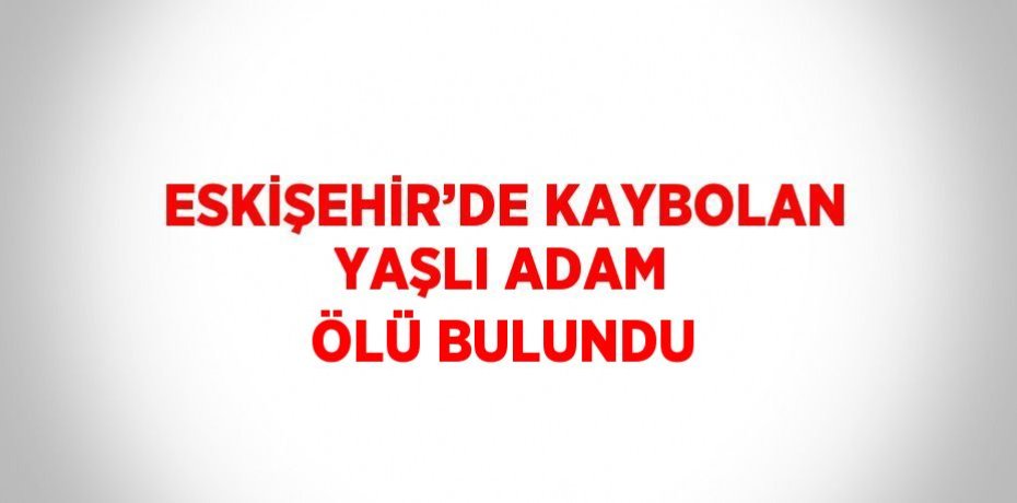 ESKİŞEHİR’DE KAYBOLAN YAŞLI ADAM ÖLÜ BULUNDU
