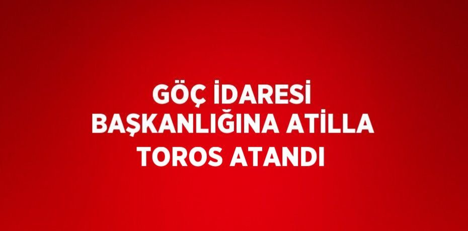 GÖÇ İDARESİ BAŞKANLIĞINA ATİLLA TOROS ATANDI
