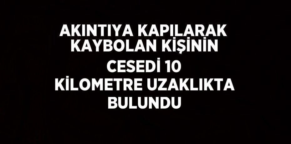 AKINTIYA KAPILARAK KAYBOLAN KİŞİNİN CESEDİ 10 KİLOMETRE UZAKLIKTA BULUNDU