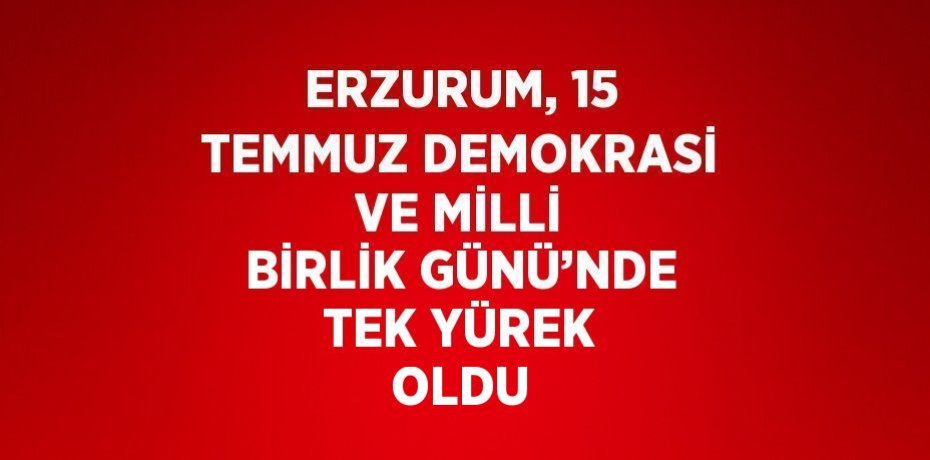 ERZURUM, 15 TEMMUZ DEMOKRASİ VE MİLLİ BİRLİK GÜNÜ’NDE TEK YÜREK OLDU