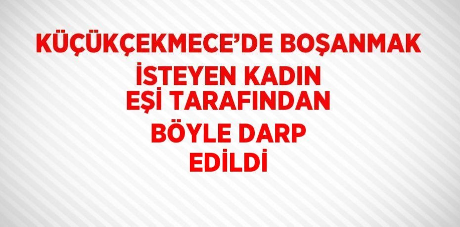 KÜÇÜKÇEKMECE’DE BOŞANMAK İSTEYEN KADIN EŞİ TARAFINDAN BÖYLE DARP EDİLDİ