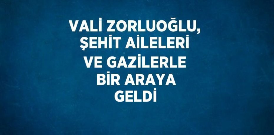 VALİ ZORLUOĞLU, ŞEHİT AİLELERİ VE GAZİLERLE BİR ARAYA GELDİ