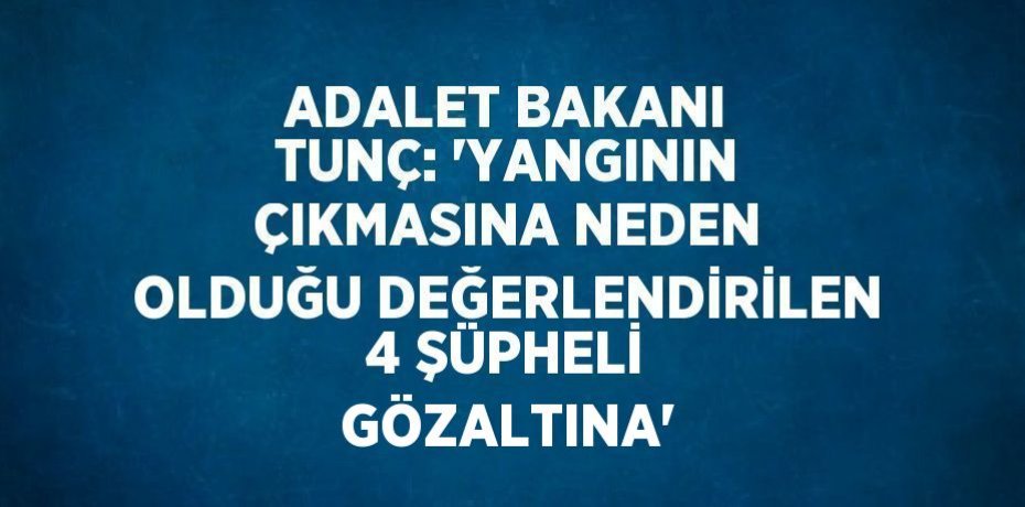 ADALET BAKANI TUNÇ: 'YANGININ ÇIKMASINA NEDEN OLDUĞU DEĞERLENDİRİLEN 4 ŞÜPHELİ GÖZALTINA'