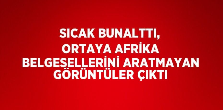 SICAK BUNALTTI, ORTAYA AFRİKA BELGESELLERİNİ ARATMAYAN GÖRÜNTÜLER ÇIKTI