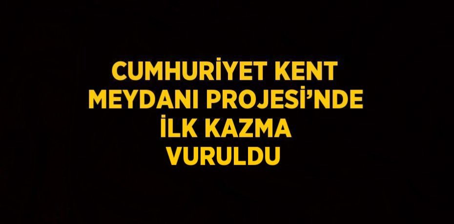 CUMHURİYET KENT MEYDANI PROJESİ’NDE İLK KAZMA VURULDU