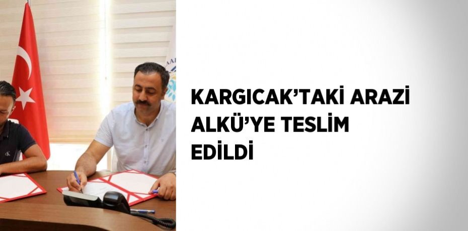 KARGICAK’TAKİ ARAZİ ALKÜ’YE TESLİM EDİLDİ