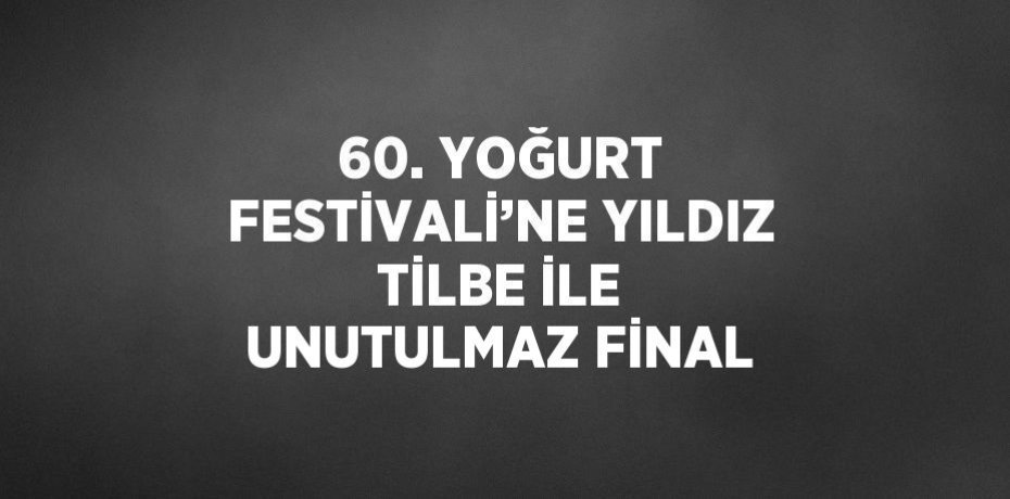 60. YOĞURT FESTİVALİ’NE YILDIZ TİLBE İLE UNUTULMAZ FİNAL