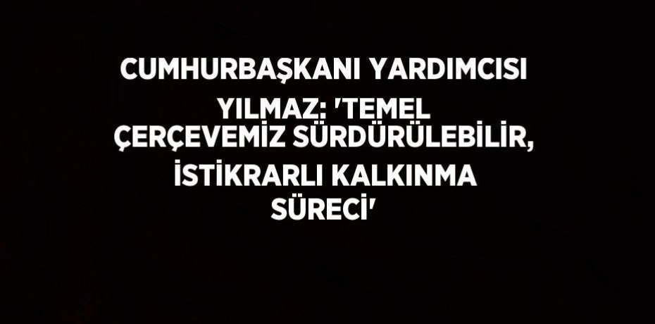 CUMHURBAŞKANI YARDIMCISI YILMAZ: 'TEMEL ÇERÇEVEMİZ SÜRDÜRÜLEBİLİR, İSTİKRARLI KALKINMA SÜRECİ'