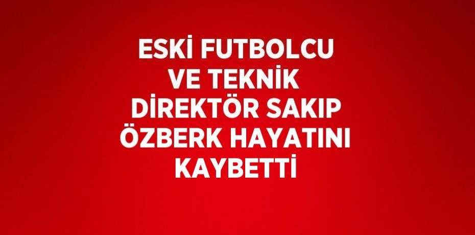 ESKİ FUTBOLCU VE TEKNİK DİREKTÖR SAKIP ÖZBERK HAYATINI KAYBETTİ