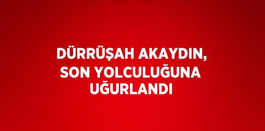 DÜRRÜŞAH AKAYDIN, SON YOLCULUĞUNA UĞURLANDI