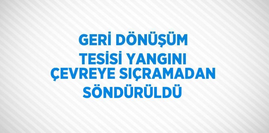 GERİ DÖNÜŞÜM TESİSİ YANGINI ÇEVREYE SIÇRAMADAN SÖNDÜRÜLDÜ