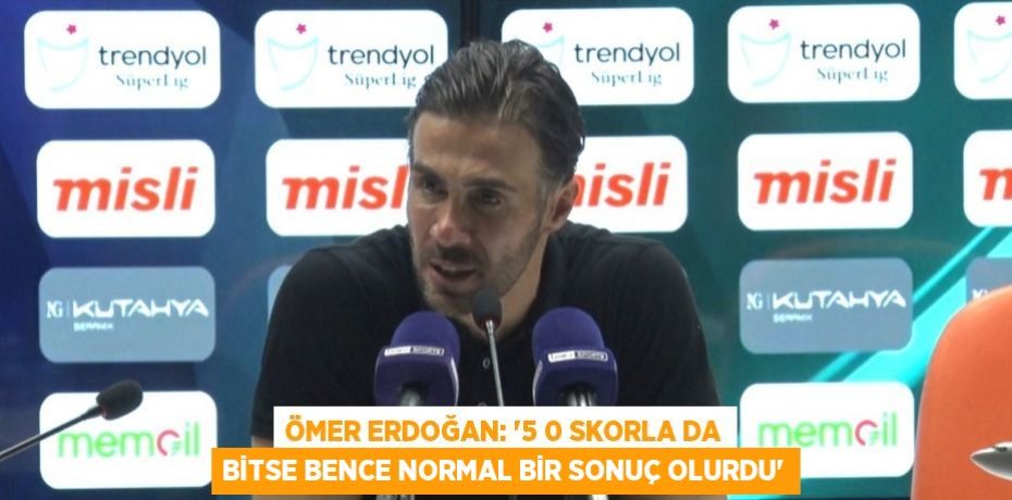 ÖMER ERDOĞAN: '5 0 SKORLA DA BİTSE BENCE NORMAL BİR SONUÇ OLURDU'