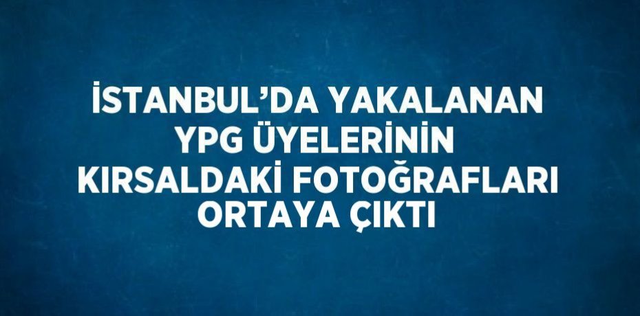 İSTANBUL’DA YAKALANAN YPG ÜYELERİNİN KIRSALDAKİ FOTOĞRAFLARI ORTAYA ÇIKTI