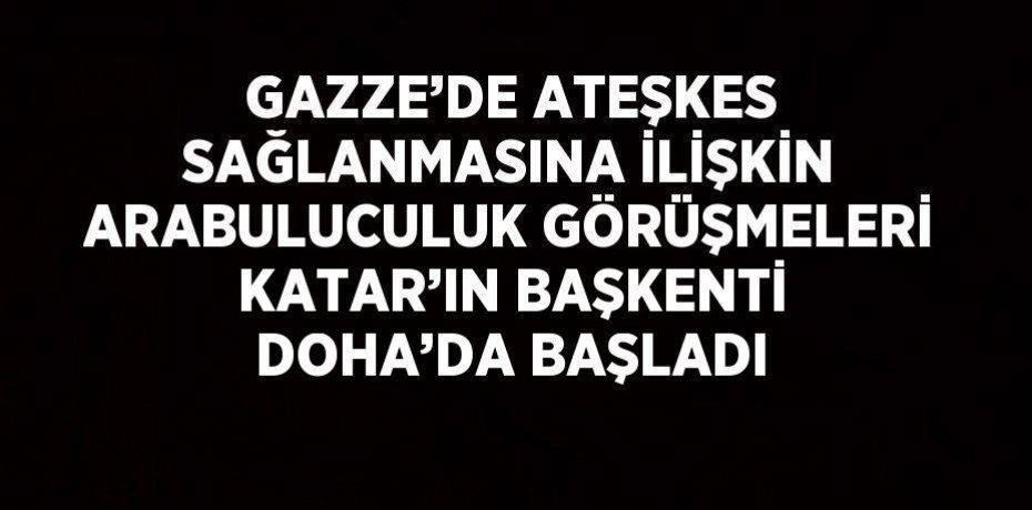 GAZZE’DE ATEŞKES SAĞLANMASINA İLİŞKİN ARABULUCULUK GÖRÜŞMELERİ KATAR’IN BAŞKENTİ DOHA’DA BAŞLADI