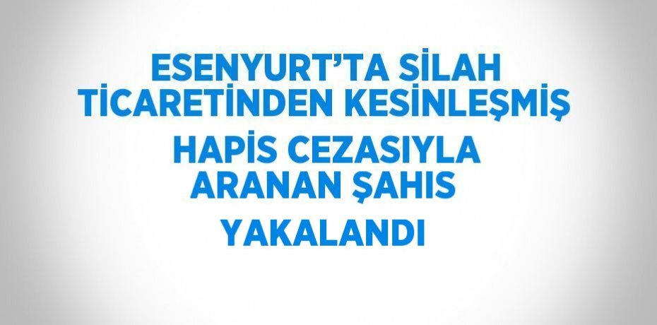 ESENYURT’TA SİLAH TİCARETİNDEN KESİNLEŞMİŞ HAPİS CEZASIYLA ARANAN ŞAHIS YAKALANDI