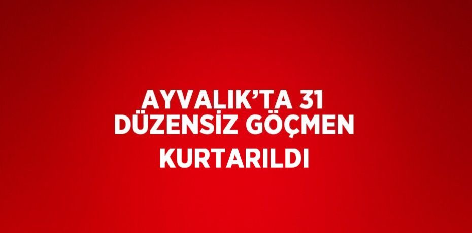 AYVALIK’TA 31 DÜZENSİZ GÖÇMEN KURTARILDI