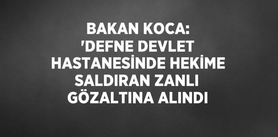 BAKAN KOCA: 'DEFNE DEVLET HASTANESİNDE HEKİME SALDIRAN ZANLI GÖZALTINA ALINDI