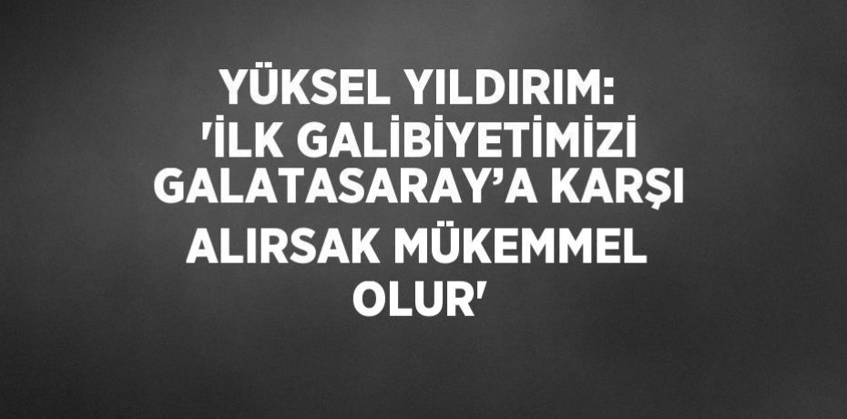 YÜKSEL YILDIRIM: 'İLK GALİBİYETİMİZİ GALATASARAY’A KARŞI ALIRSAK MÜKEMMEL OLUR'