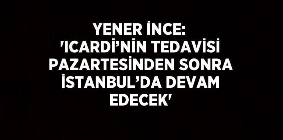 YENER İNCE: 'ICARDİ’NİN TEDAVİSİ PAZARTESİNDEN SONRA İSTANBUL’DA DEVAM EDECEK'