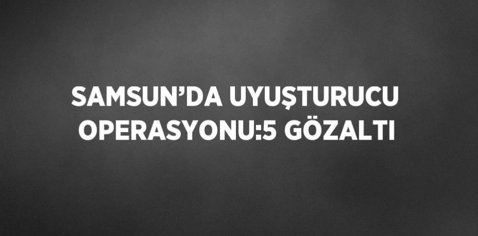 SAMSUN’DA UYUŞTURUCU OPERASYONU:5 GÖZALTI