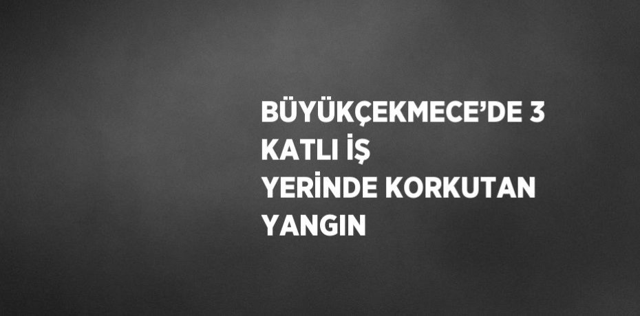 BÜYÜKÇEKMECE’DE 3 KATLI İŞ YERİNDE KORKUTAN YANGIN