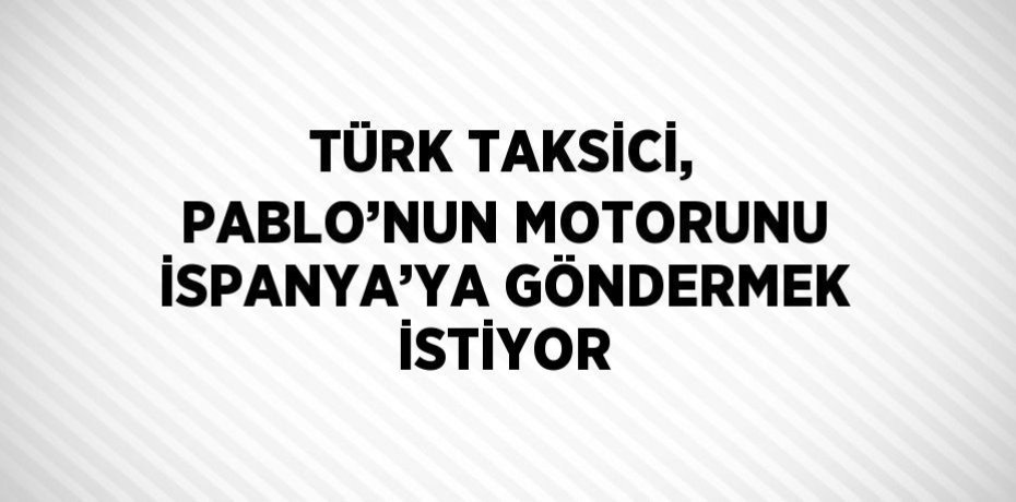 TÜRK TAKSİCİ, PABLO’NUN MOTORUNU İSPANYA’YA GÖNDERMEK İSTİYOR