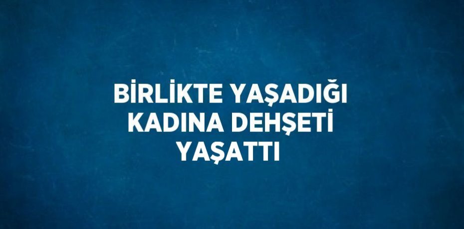 BİRLİKTE YAŞADIĞI KADINA DEHŞETİ YAŞATTI