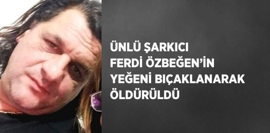 ÜNLÜ ŞARKICI FERDİ ÖZBEĞEN’İN YEĞENİ BIÇAKLANARAK ÖLDÜRÜLDÜ