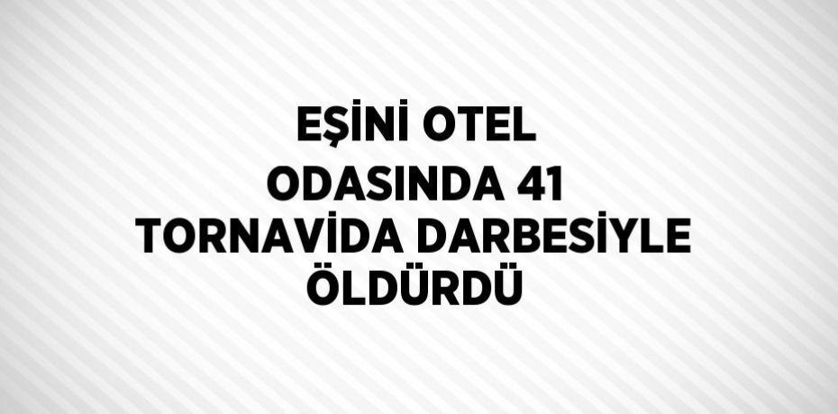 EŞİNİ OTEL ODASINDA 41 TORNAVİDA DARBESİYLE ÖLDÜRDÜ