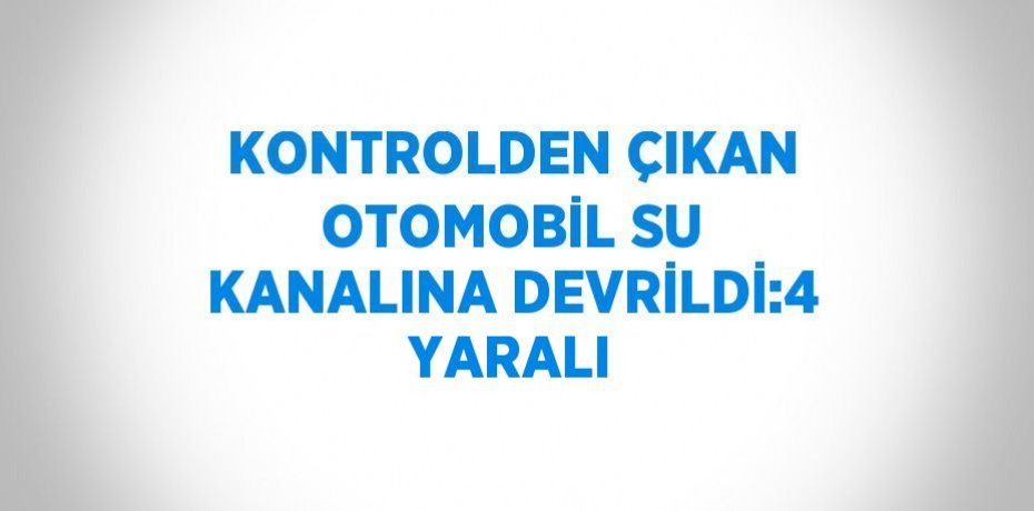 KONTROLDEN ÇIKAN OTOMOBİL SU KANALINA DEVRİLDİ:4 YARALI
