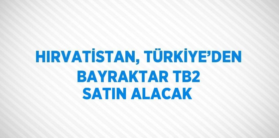 HIRVATİSTAN, TÜRKİYE’DEN BAYRAKTAR TB2 SATIN ALACAK