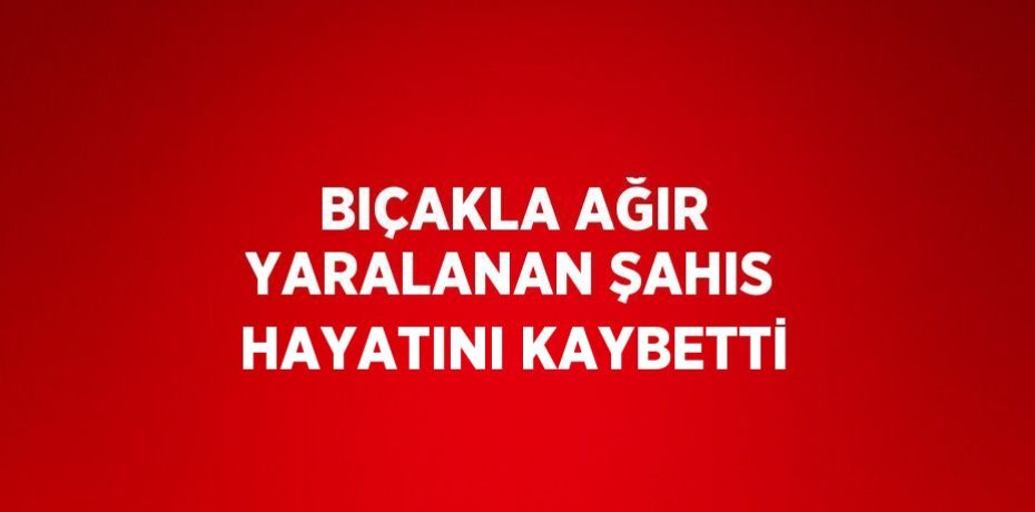 BIÇAKLA AĞIR YARALANAN ŞAHIS HAYATINI KAYBETTİ
